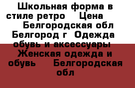 Школьная форма в стиле ретро  › Цена ­ 2 000 - Белгородская обл., Белгород г. Одежда, обувь и аксессуары » Женская одежда и обувь   . Белгородская обл.